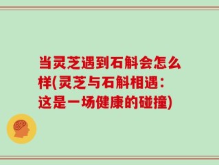 当灵芝遇到石斛会怎么样(灵芝与石斛相遇：这是一场健康的碰撞)