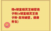得e键富硒灵芝破壁孢子粉(e键富硒灵芝孢子粉-高效破壁，健康养生)