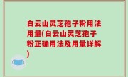 白云山灵芝孢子粉用法用量(白云山灵芝孢子粉正确用法及用量详解)