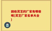 回收灵芝的厂家有哪些呢(灵芝厂家名单大全)