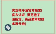 灵芝孢子油官方指定(官方认证  灵芝孢子油指定，高品质萃取技术再升级)
