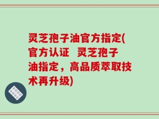 灵芝孢子油官方指定(官方认证  灵芝孢子油指定，高品质萃取技术再升级)