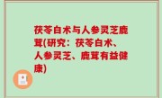 茯苓白术与人参灵芝鹿茸(研究：茯苓白术、人参灵芝、鹿茸有益健康)