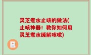灵芝煮水止咳的做法(止咳神器！教你如何用灵芝煮水缓解咳嗽)