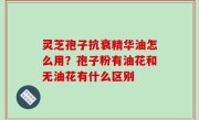 灵芝孢子抗衰精华油怎么用？孢子粉有油花和无油花有什么区别