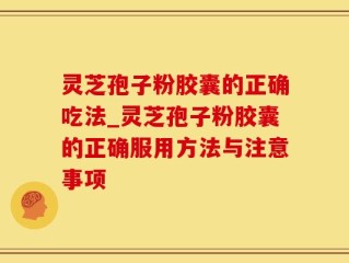 灵芝孢子粉胶囊的正确吃法_灵芝孢子粉胶囊的正确服用方法与注意事项