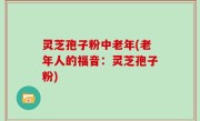 灵芝孢子粉中老年(老年人的福音：灵芝孢子粉)