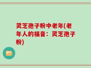 灵芝孢子粉中老年(老年人的福音：灵芝孢子粉)