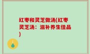 红枣和灵芝做汤(红枣灵芝汤：滋补养生佳品)