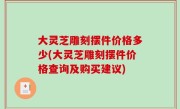 大灵芝雕刻摆件价格多少(大灵芝雕刻摆件价格查询及购买建议)