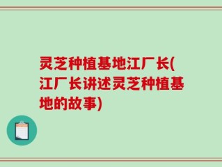 灵芝种植基地江厂长(江厂长讲述灵芝种植基地的故事)
