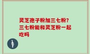 灵芝孢子粉加三七粉？三七粉能和灵芝粉一起吃吗