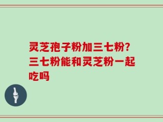 灵芝孢子粉加三七粉？三七粉能和灵芝粉一起吃吗
