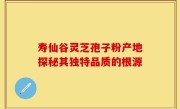 寿仙谷灵芝孢子粉产地探秘其独特品质的根源