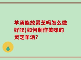 羊汤能放灵芝吗怎么做好吃(如何制作美味的灵芝羊汤？