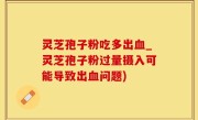 灵芝孢子粉吃多出血_灵芝孢子粉过量摄入可能导致出血问题)