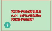 灵芝孢子粉胶囊变质怎么办？如何处理变质的灵芝孢子粉胶囊？