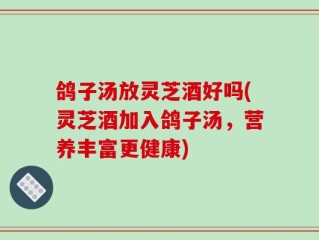 鸽子汤放灵芝酒好吗(灵芝酒加入鸽子汤，营养丰富更健康)