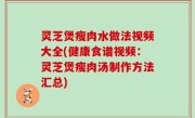 灵芝煲瘦肉水做法视频大全(健康食谱视频：灵芝煲瘦肉汤制作方法汇总)