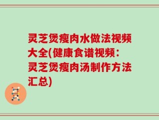 灵芝煲瘦肉水做法视频大全(健康食谱视频：灵芝煲瘦肉汤制作方法汇总)