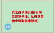灵芝孢子油云南(云南灵芝孢子油：从天然菌物中汲取健康营养)