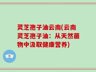 灵芝孢子油云南(云南灵芝孢子油：从天然菌物中汲取健康营养)