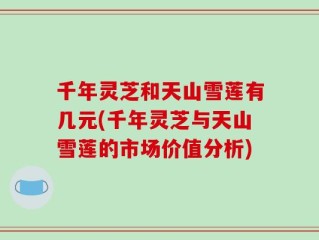 千年灵芝和天山雪莲有几元(千年灵芝与天山雪莲的市场价值分析)