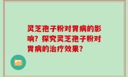 灵芝孢子粉对胃病的影响？探究灵芝孢子粉对胃病的治疗效果？