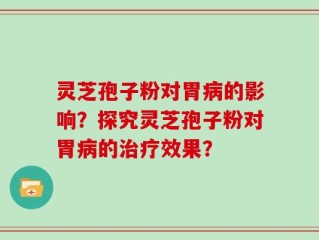 灵芝孢子粉对胃病的影响？探究灵芝孢子粉对胃病的治疗效果？