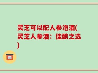 灵芝可以配人参泡酒(灵芝人参酒：佳酿之选)