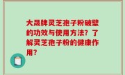 大晟牌灵芝孢子粉破壁的功效与使用方法？了解灵芝孢子粉的健康作用？