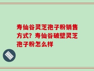 寿仙谷灵芝孢子粉销售方式？寿仙谷破壁灵芝孢子粉怎么样