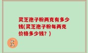 灵芝孢子粉两克有多少钱(灵芝孢子粉每两克价格多少钱？)