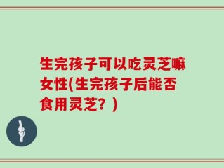 生完孩子可以吃灵芝嘛女性(生完孩子后能否食用灵芝？)