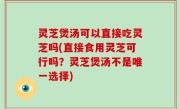 灵芝煲汤可以直接吃灵芝吗(直接食用灵芝可行吗？灵芝煲汤不是唯一选择)