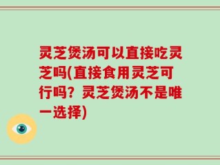 灵芝煲汤可以直接吃灵芝吗(直接食用灵芝可行吗？灵芝煲汤不是唯一选择)