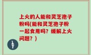 上火的人能和灵芝孢子粉吗(能和灵芝孢子粉一起食用吗？缓解上火问题？)
