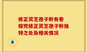 修正灵芝孢子粉有卷 探究修正灵芝孢子粉独特之处及相关情况