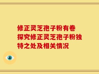 修正灵芝孢子粉有卷 探究修正灵芝孢子粉独特之处及相关情况