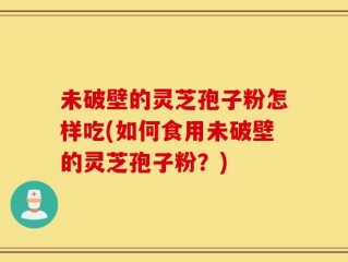未破壁的灵芝孢子粉怎样吃(如何食用未破壁的灵芝孢子粉？)