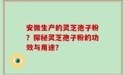 安微生产的灵芝孢子粉？探秘灵芝孢子粉的功效与用途？