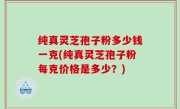 纯真灵芝孢子粉多少钱一克(纯真灵芝孢子粉每克价格是多少？)
