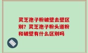 灵芝孢子粉破壁去壁区别？灵芝孢子粉头道粉和破壁有什么区别吗