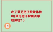 吃了灵芝孢子粉能体检吗(灵芝孢子粉能否帮助体检？)