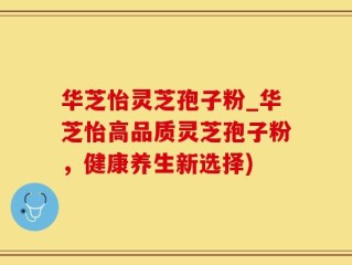 华芝怡灵芝孢子粉_华芝怡高品质灵芝孢子粉，健康养生新选择)