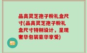 品高灵芝孢子粉礼盒尺寸(品高灵芝孢子粉礼盒尺寸特别设计，呈现奢华包装豪华享受)