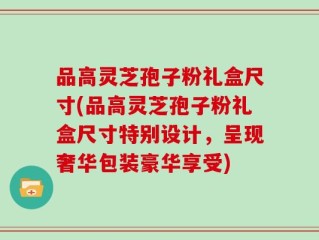 品高灵芝孢子粉礼盒尺寸(品高灵芝孢子粉礼盒尺寸特别设计，呈现奢华包装豪华享受)