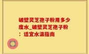 破壁灵芝孢子粉用多少度水_破壁灵芝孢子粉：适宜水温指南