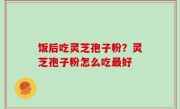饭后吃灵芝孢子粉？灵芝孢子粉怎么吃最好