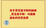 关于灵芝孢子粉的新闻_灵芝孢子粉：与健康益处的天然选择
